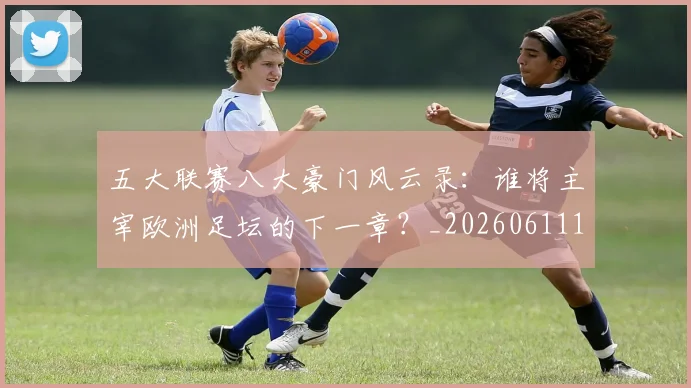 五大联赛八大豪门风云录：谁将主宰欧洲足坛的下一章？_20260611141021