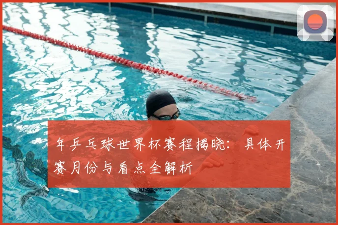 年乒乓球世界杯赛程揭晓:具体开赛月份与看点全解析