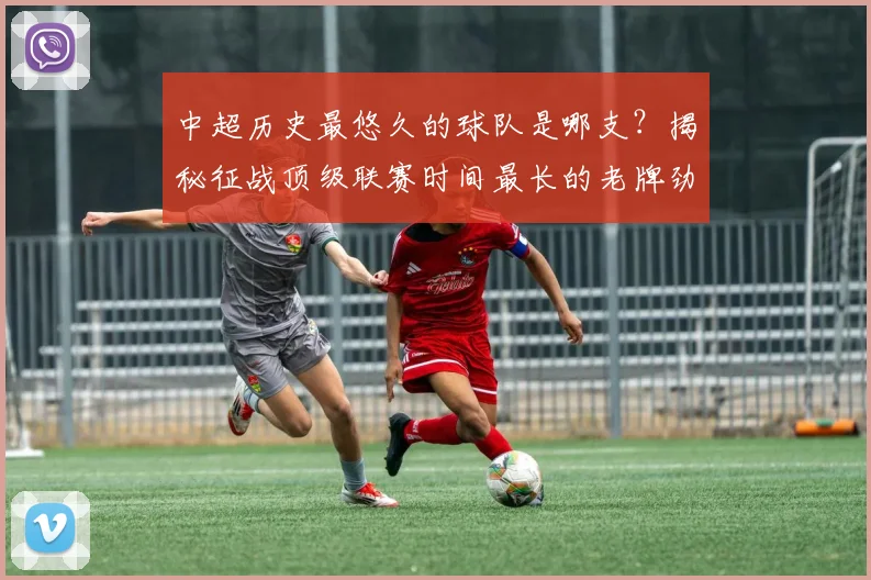 中超历史最悠久的球队是哪支？揭秘征战顶级联赛时间最长的老牌劲旅