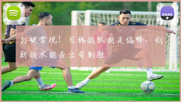 打破常规!日韩战队剑走偏锋,创新战术能否出奇制胜