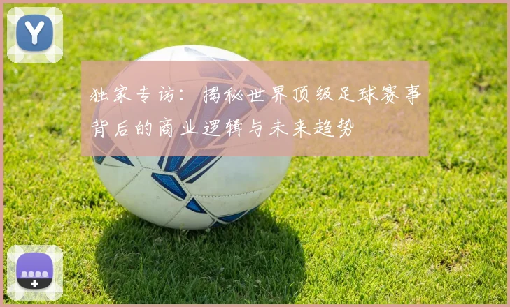 独家专访:揭秘世界顶级足球赛事背后的商业逻辑与未来趋势