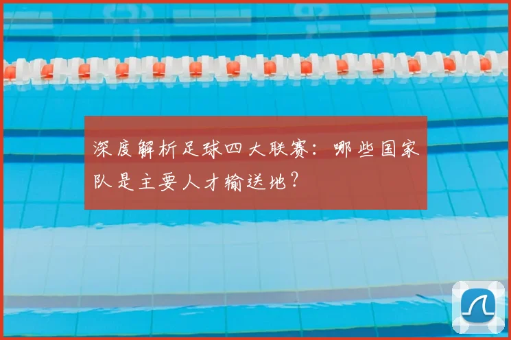 深度解析足球四大联赛：哪些国家队是主要人才输送地？
