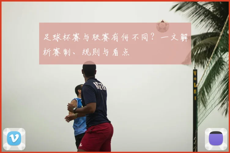 足球杯赛与联赛有何不同？一文解析赛制、规则与看点