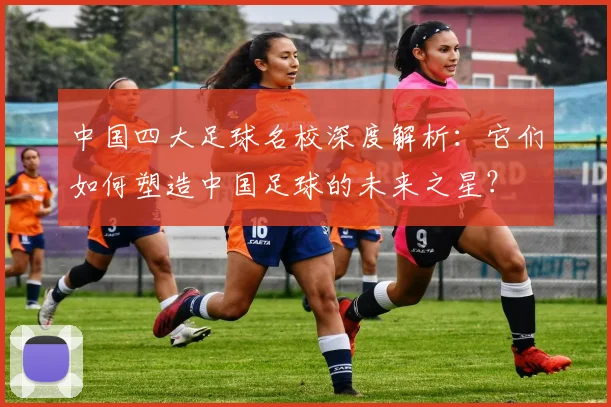 中国四大足球名校深度解析：它们如何塑造中国足球的未来之星？
