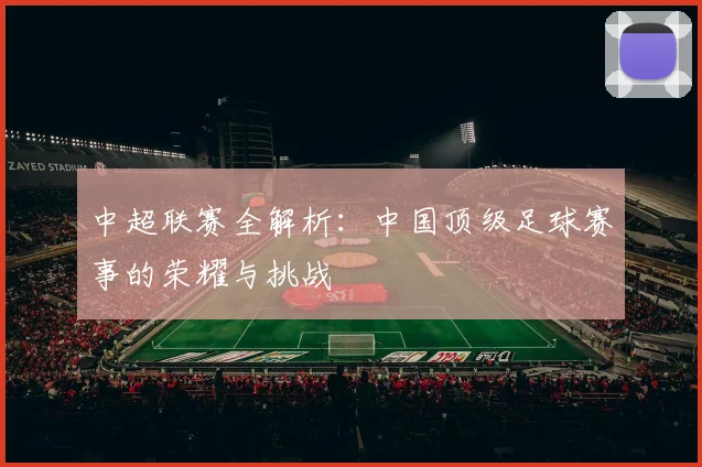 中超联赛全解析：中国顶级足球赛事的荣耀与挑战