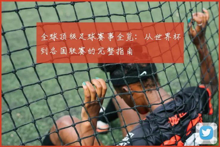全球顶级足球赛事全览:从世界杯到各国联赛的完整指南