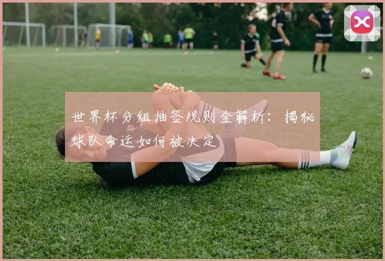 世界杯分组抽签规则全解析：揭秘球队命运如何被决定