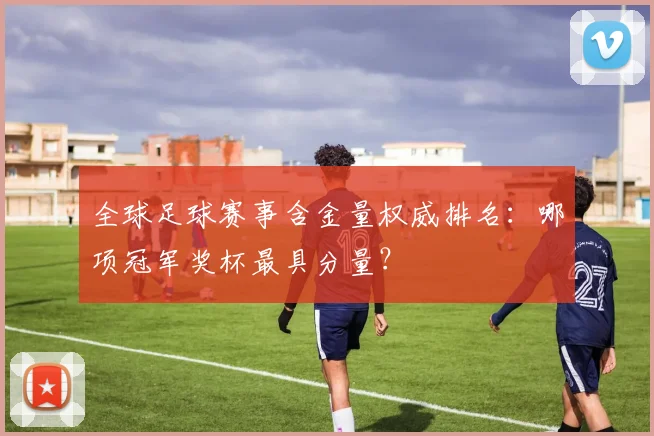 全球足球赛事含金量权威排名：哪项冠军奖杯最具分量？