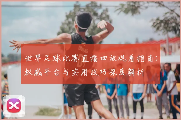 世界足球比赛直播回放观看指南：权威平台与实用技巧深度解析